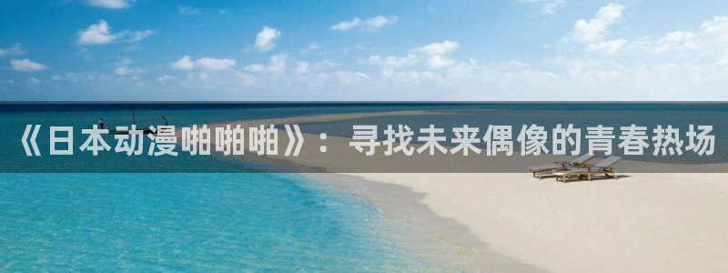 学园天堂动漫：《日本动漫啪啪啪》：寻找未来偶像的青春热场